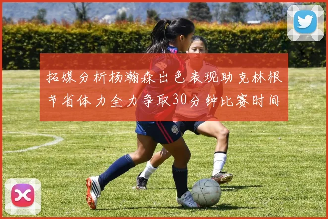 拓媒分析杨瀚森出色表现助克林根节省体力全力争取30分钟比赛时间