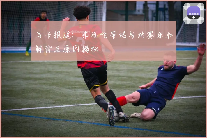 马卡报道：弗洛伦蒂诺与纳赛尔和解背后原因揭秘