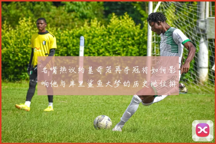 名嘴热议约基奇若再夺冠将如何影响他与库里鲨鱼大梦的历史地位排名