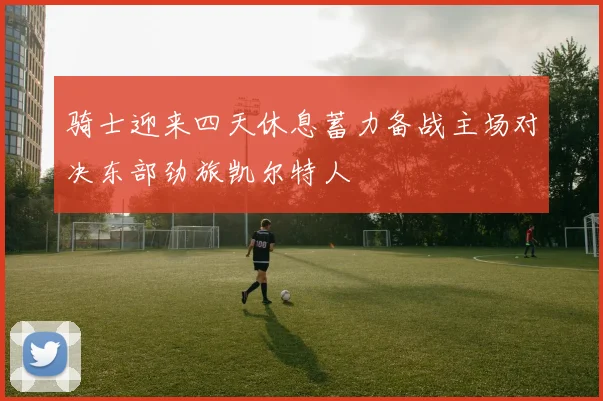 骑士迎来四天休息蓄力备战主场对决东部劲旅凯尔特人