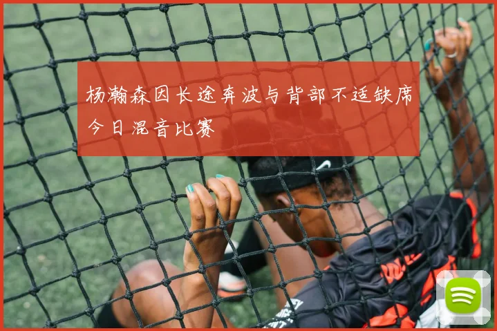 杨瀚森因长途奔波与背部不适缺席今日混音比赛