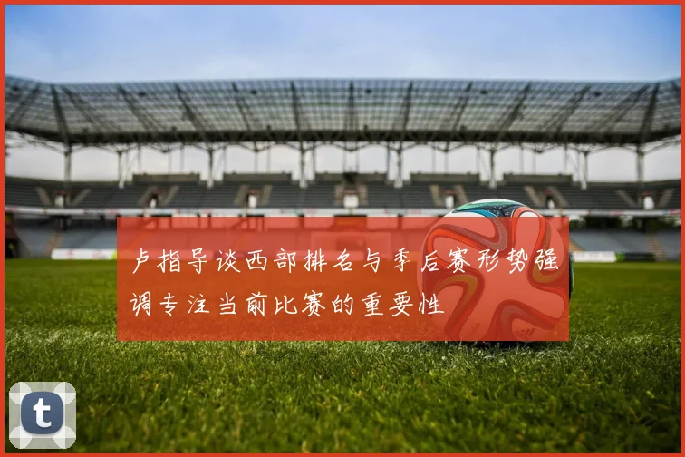 卢指导谈西部排名与季后赛形势强调专注当前比赛的重要性