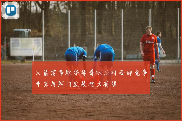 火箭需争取字母哥以应对西部竞争申京与阿门发展潜力有限