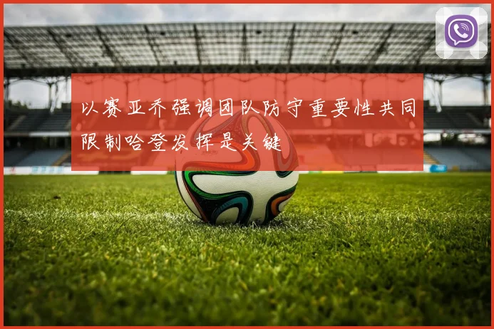 以赛亚乔强调团队防守重要性共同限制哈登发挥是关键