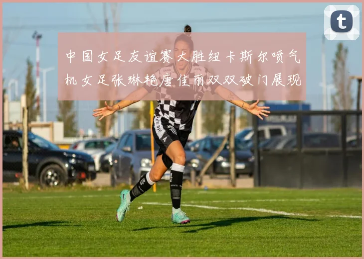 中国女足友谊赛大胜纽卡斯尔喷气机女足张琳艳唐佳丽双双破门展现实力