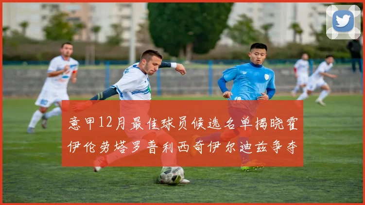 意甲12月最佳球员候选名单揭晓霍伊伦劳塔罗普利西奇伊尔迪兹争夺荣誉