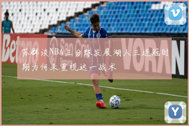 苏群谈NBA三分球发展湖人三连冠时期为何未重视这一战术