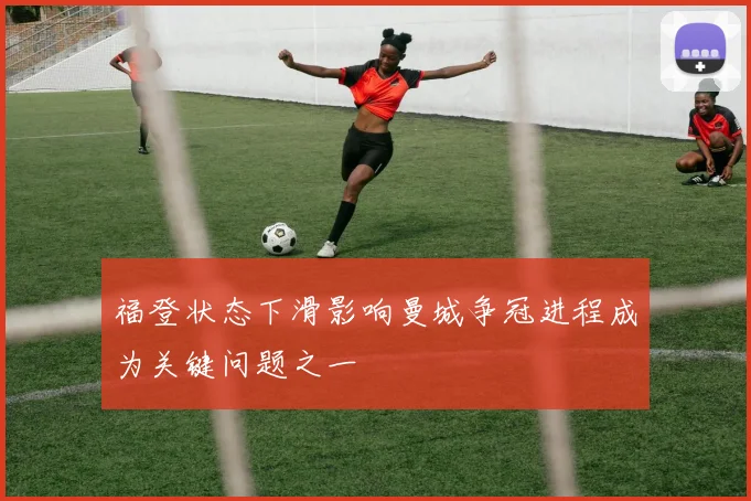 福登状态下滑影响曼城争冠进程成为关键问题之一