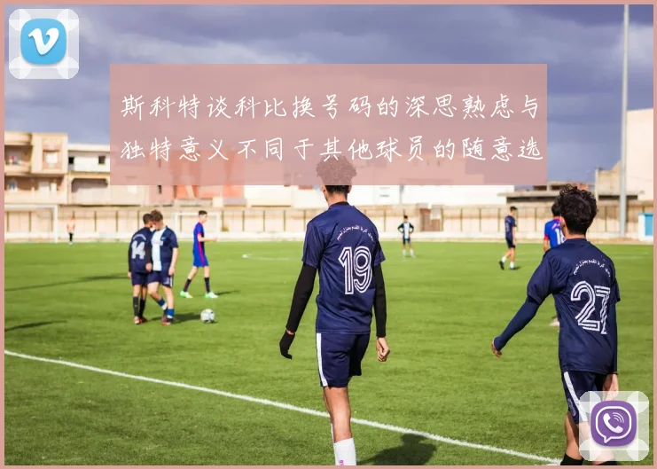 斯科特谈科比换号码的深思熟虑与独特意义不同于其他球员的随意选择