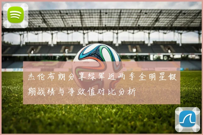 杰伦布朗分享绿军近两季全明星假期战绩与净效值对比分析