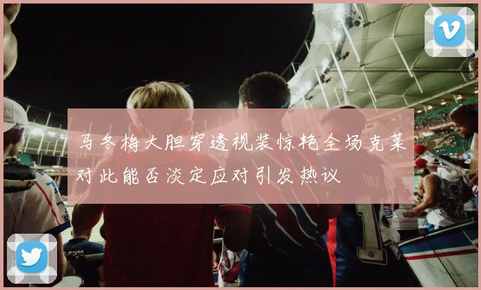 马冬梅大胆穿透视装惊艳全场克莱对此能否淡定应对引发热议