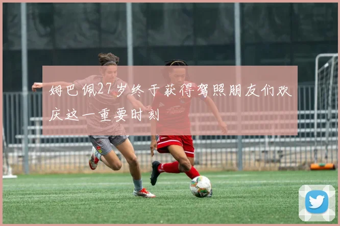 姆巴佩27岁终于获得驾照朋友们欢庆这一重要时刻