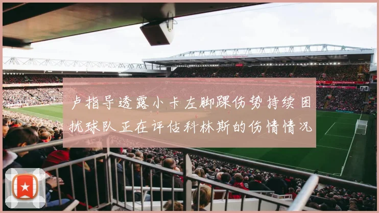 卢指导透露小卡左脚踝伤势持续困扰球队正在评估科林斯的伤情情况