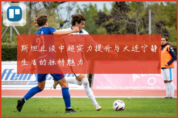 斯坦丘谈中超实力提升与大连宁静生活的独特魅力