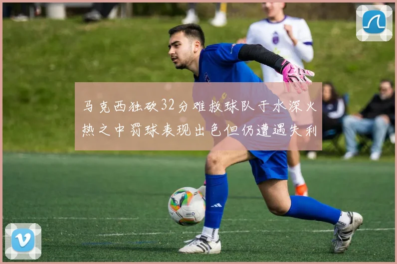 马克西独砍32分难救球队于水深火热之中罚球表现出色但仍遭遇失利
