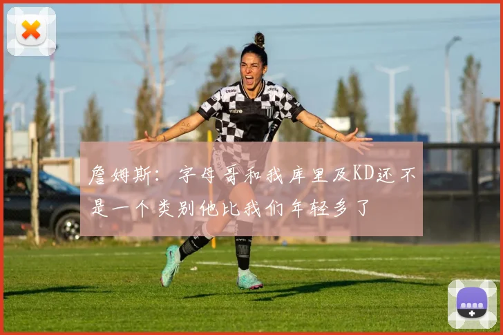 詹姆斯：字母哥和我库里及KD还不是一个类别他比我们年轻多了