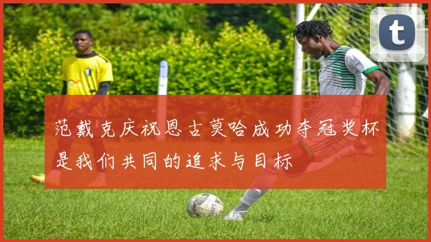 范戴克庆祝恩古莫哈成功夺冠奖杯是我们共同的追求与目标