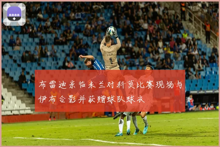 布雷迪亲临米兰对科莫比赛现场与伊布合影并获赠球队球衣
