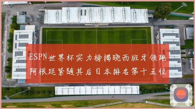 ESPN世界杯实力榜揭晓西班牙领跑阿根廷紧随其后日本排名第十五位