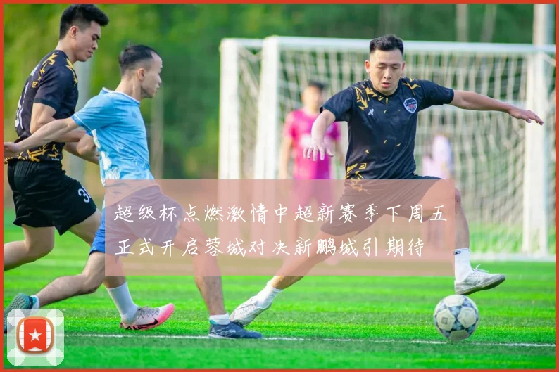 超级杯点燃激情中超新赛季下周五正式开启蓉城对决新鹏城引期待