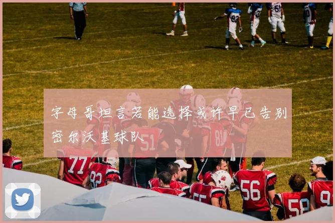字母哥坦言若能选择或许早已告别密尔沃基球队